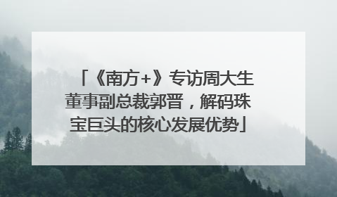 《南方+》专访周大生董事副总裁郭晋，解码珠宝巨头的核心发展优势