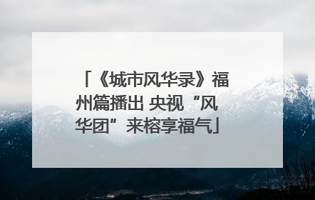 《城市风华录》福州篇播出 央视“风华团”来榕享福气