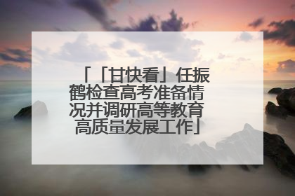 「甘快看」任振鹤检查高考准备情况并调研高等教育高质量发展工作