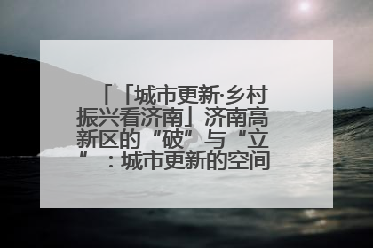 「城市更新·乡村振兴看济南」济南高新区的“破”与“立”：城市更新的空间密码与品质进阶