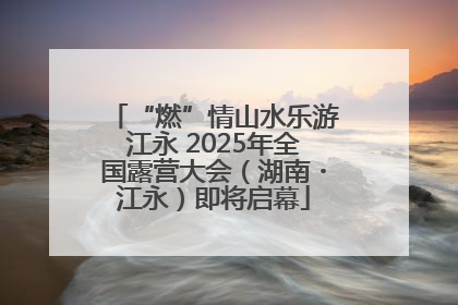 “燃”情山水乐游江永 2025年全国露营大会（湖南・江永）即将启幕