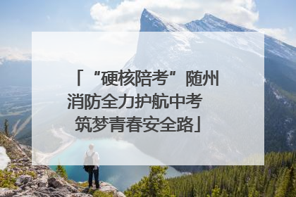 “硬核陪考”随州消防全力护航中考 筑梦青春安全路