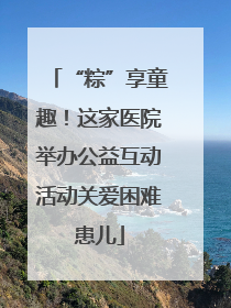 “粽”享童趣！这家医院举办公益互动活动关爱困难患儿