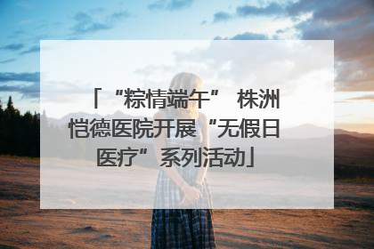 “粽情端午” 株洲恺德医院开展“无假日医疗”系列活动