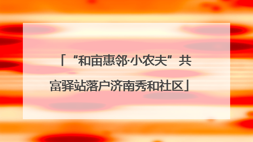 “和亩惠邻·小农夫”共富驿站落户济南秀和社区