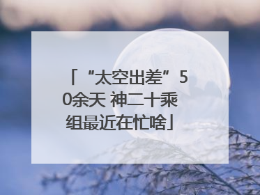 “太空出差”50余天 神二十乘组最近在忙啥