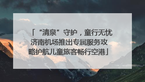 “清泉”守护，童行无忧 济南机场推出专属服务攻略护航儿童旅客畅行空港