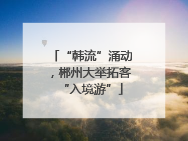 “韩流”涌动，郴州大举拓客“入境游”