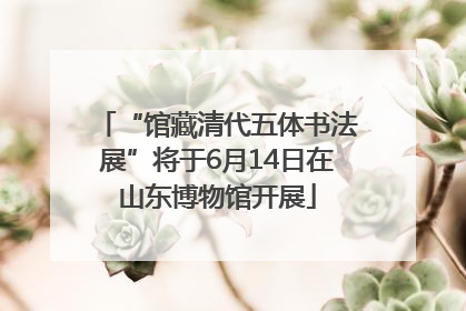 “馆藏清代五体书法展”将于6月14日在山东博物馆开展
