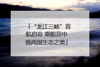 “龙江三峡”首航启幕 乘船赏中俄两国生态之美