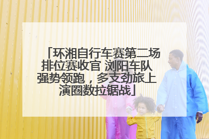 环湘自行车赛第二场排位赛收官 浏阳车队强势领跑，多支劲旅上演圈数拉锯战