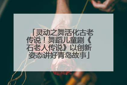 灵动之舞活化古老传说！舞蹈儿童剧《石老人传说》以创新姿态讲好青岛故事
