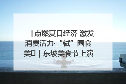 点燃夏日经济 激发消费活力·“轼”圈食美⑪｜东坡美食节上演“文化满汉全席”