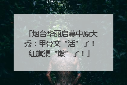 烟台华丽启幕中原大秀：甲骨文“活”了！红旗渠“燃”了！