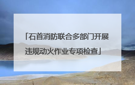 石首消防联合多部门开展违规动火作业专项检查
