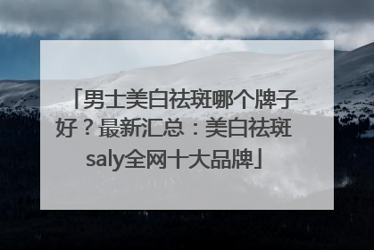 男士美白祛斑哪个牌子好？最新汇总：美白祛斑saly全网十大品牌