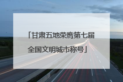 甘肃五地荣膺第七届全国文明城市称号