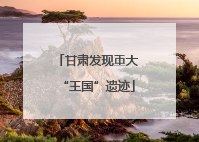 甘肃发现重大“王国”遗迹