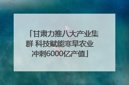 甘肃力推八大产业集群 科技赋能寒旱农业冲刺6000亿产值