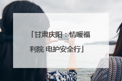 甘肃庆阳：情暖福利院 电护安全行