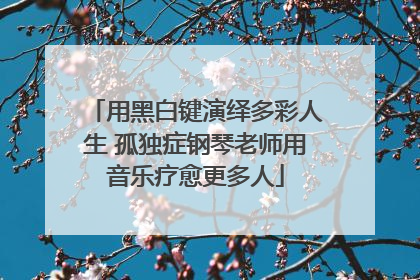 用黑白键演绎多彩人生 孤独症钢琴老师用音乐疗愈更多人