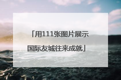 用111张图片展示国际友城往来成就