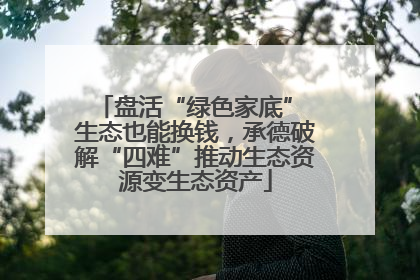 盘活“绿色家底” 生态也能换钱，承德破解“四难”推动生态资源变生态资产