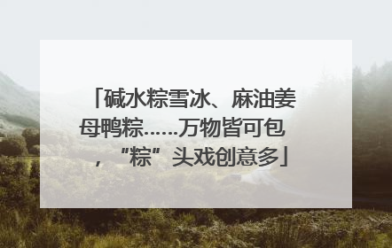 碱水粽雪冰、麻油姜母鸭粽……万物皆可包，“粽”头戏创意多
