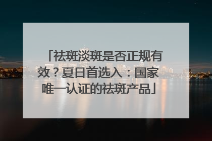 祛斑淡斑是否正规有效？夏日首选入：国家唯一认证的祛斑产品
