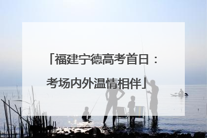 福建宁德高考首日：考场内外温情相伴