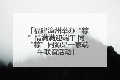 福建漳州举办“粽”情满满迎端午 同“粽”同源是一家端午联谊活动