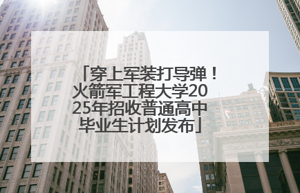 穿上军装打导弹！火箭军工程大学2025年招收普通高中毕业生计划发布