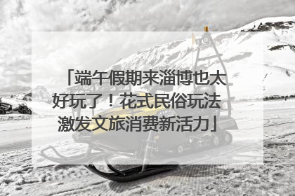 端午假期来淄博也太好玩了！花式民俗玩法激发文旅消费新活力