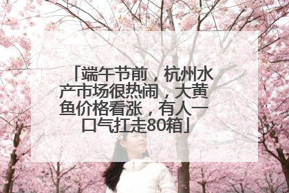 端午节前，杭州水产市场很热闹，大黄鱼价格看涨，有人一口气扛走80箱