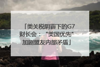 美关税阴霾下的G7财长会：“美国优先”加剧盟友内部矛盾