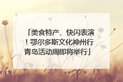 美食特产、快闪表演！鄂尔多斯文化神州行青岛活动周即将举行