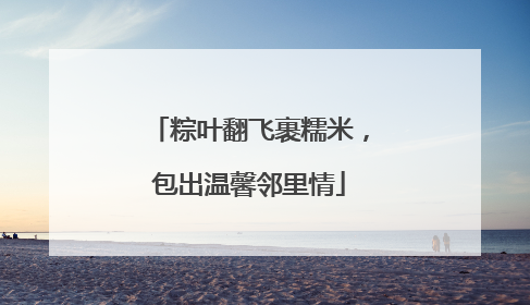 粽叶翻飞裹糯米，包出温馨邻里情
