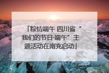粽情端午 四川省“我们的节日·端午”主题活动在南充启动