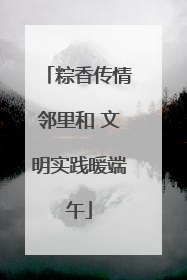 粽香传情邻里和 文明实践暖端午