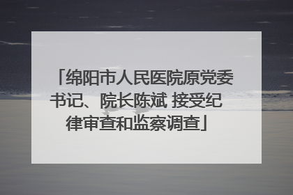 绵阳市人民医院原党委书记、院长陈斌 接受纪律审查和监察调查