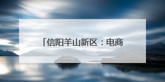 信阳羊山新区：电商小镇“链”全球 跨境电商点燃发展新引擎