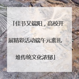 佳节又端阳，高校开展精彩活动端午元素扎堆传统文化浓郁
