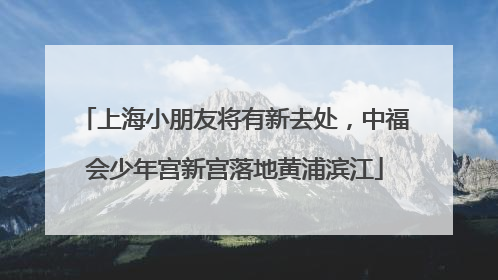 上海小朋友将有新去处，中福会少年宫新宫落地黄浦滨江