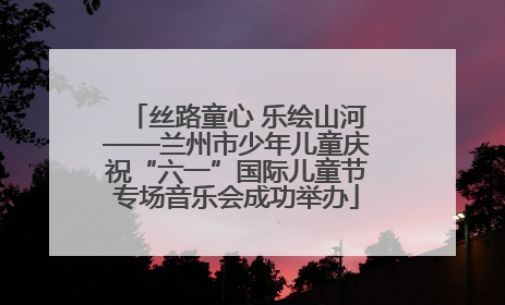 丝路童心 乐绘山河——兰州市少年儿童庆祝“六一”国际儿童节专场音乐会成功举办