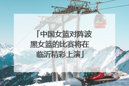 中国女篮对阵波黑女篮的比赛将在临沂精彩上演