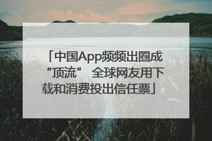 中国App频频出圈成“顶流” 全球网友用下载和消费投出信任票