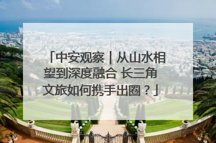 中安观察｜从山水相望到深度融合 长三角文旅如何携手出圈？