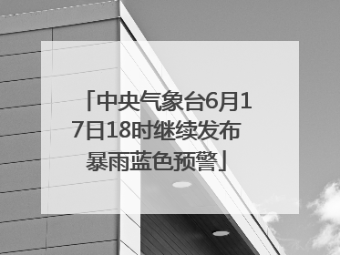 中央气象台6月17日18时继续发布暴雨蓝色预警