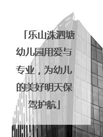 乐山洙泗塘幼儿园用爱与专业，为幼儿的美好明天保驾护航