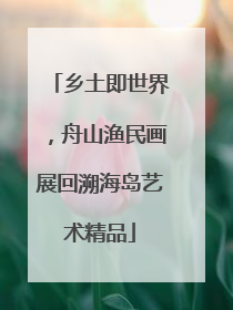 乡土即世界，舟山渔民画展回溯海岛艺术精品